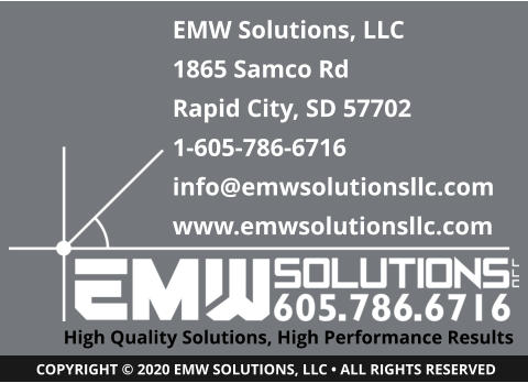 High Quality Solutions, High Performance Results COPYRIGHT © 2020 EMW SOLUTIONS, LLC • ALL RIGHTS RESERVED EMW Solutions, LLC 1865 Samco Rd Rapid City, SD 57702 1-605-786-6716 info@emwsolutionsllc.com www.emwsolutionsllc.com